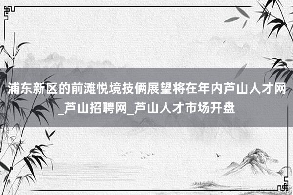 浦东新区的前滩悦境技俩展望将在年内芦山人才网_芦山招聘网_芦山人才市场开盘