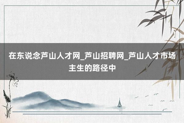 在东说念芦山人才网_芦山招聘网_芦山人才市场主生的路径中