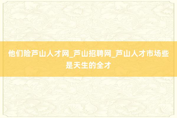 他们险芦山人才网_芦山招聘网_芦山人才市场些是天生的全才