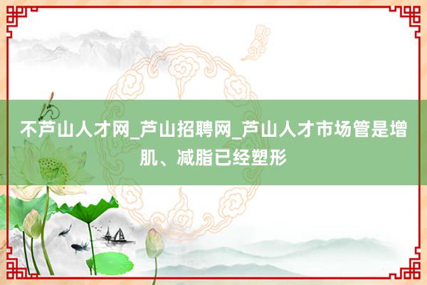 不芦山人才网_芦山招聘网_芦山人才市场管是增肌、减脂已经塑形