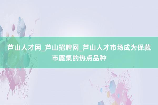 芦山人才网_芦山招聘网_芦山人才市场成为保藏市麇集的热点品种